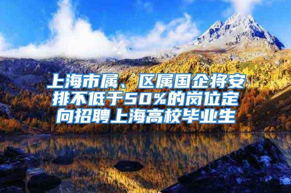 上海市属、区属国企将安排不低于50%的岗位定向招聘上海高校毕业生