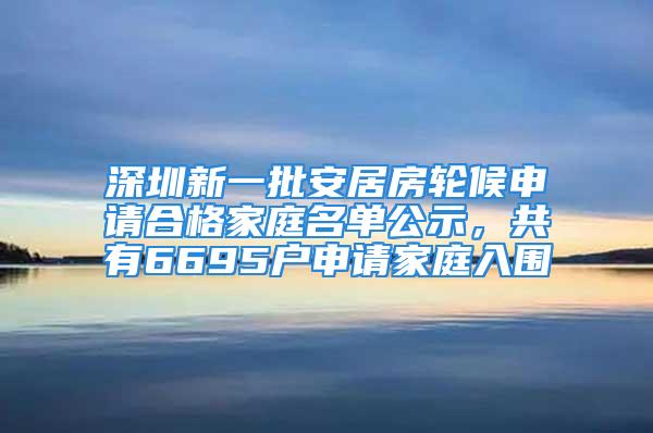 深圳新一批安居房轮候申请合格家庭名单公示，共有6695户申请家庭入围