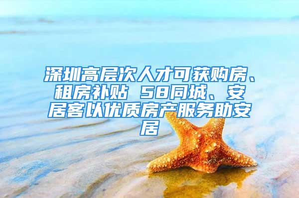 深圳高层次人才可获购房、租房补贴 58同城、安居客以优质房产服务助安居