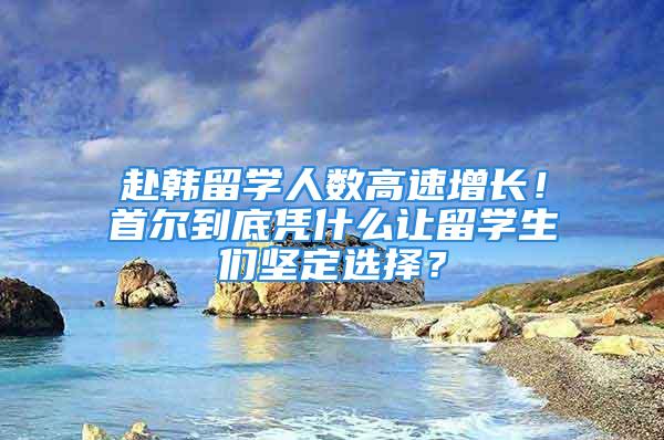 赴韩留学人数高速增长！首尔到底凭什么让留学生们坚定选择？