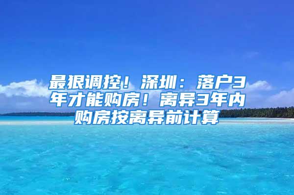 最狠调控！深圳：落户3年才能购房！离异3年内购房按离异前计算