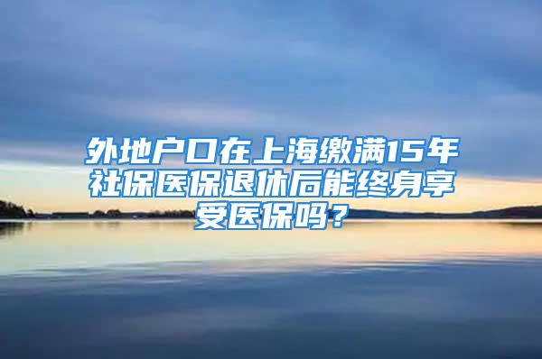 外地户口在上海缴满15年社保医保退休后能终身享受医保吗？