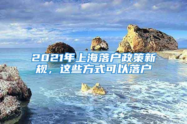 2021年上海落户政策新规，这些方式可以落户