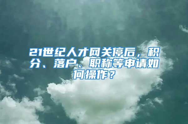 21世纪人才网关停后，积分、落户、职称等申请如何操作？