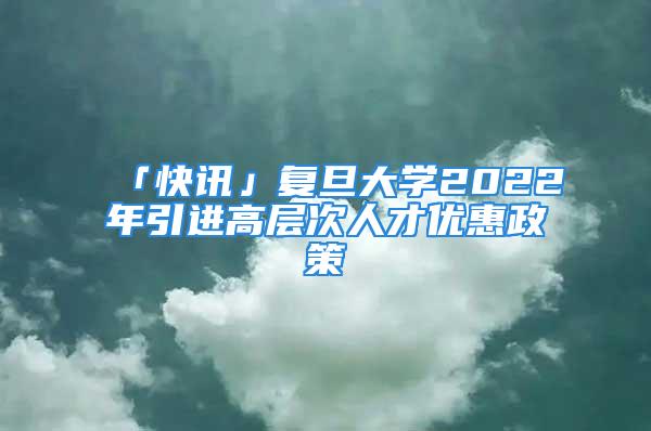 「快讯」复旦大学2022年引进高层次人才优惠政策