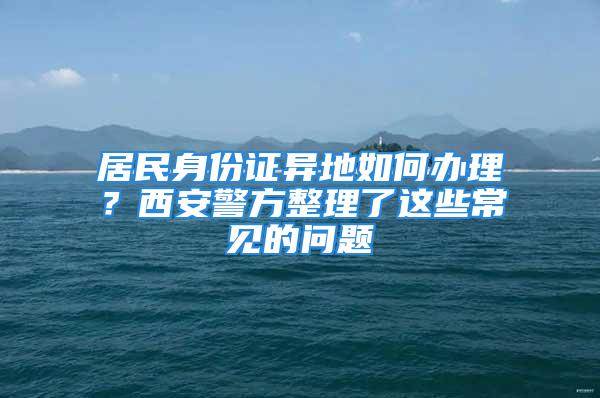 居民身份证异地如何办理？西安警方整理了这些常见的问题