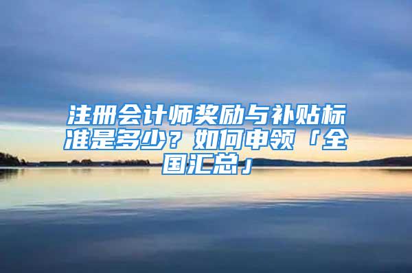 注册会计师奖励与补贴标准是多少？如何申领「全国汇总」