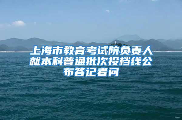 上海市教育考试院负责人就本科普通批次投档线公布答记者问