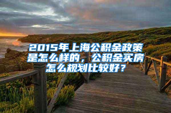 2015年上海公积金政策是怎么样的，公积金买房怎么规划比较好？