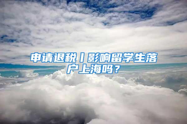 申请退税丨影响留学生落户上海吗？