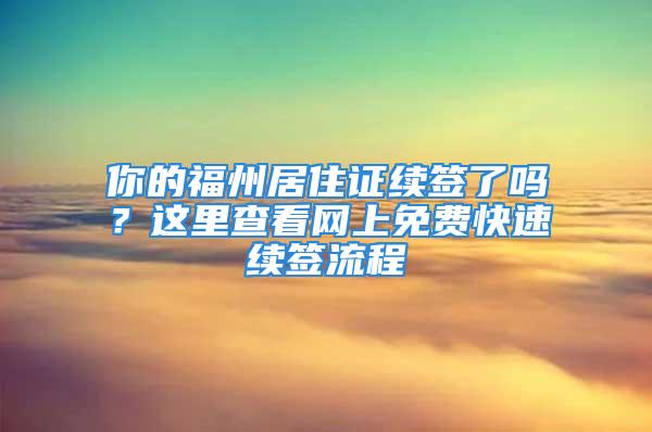 你的福州居住证续签了吗？这里查看网上免费快速续签流程