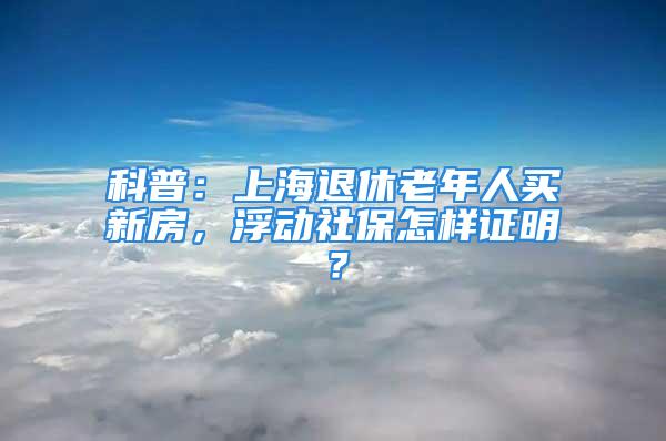 科普：上海退休老年人买新房，浮动社保怎样证明？