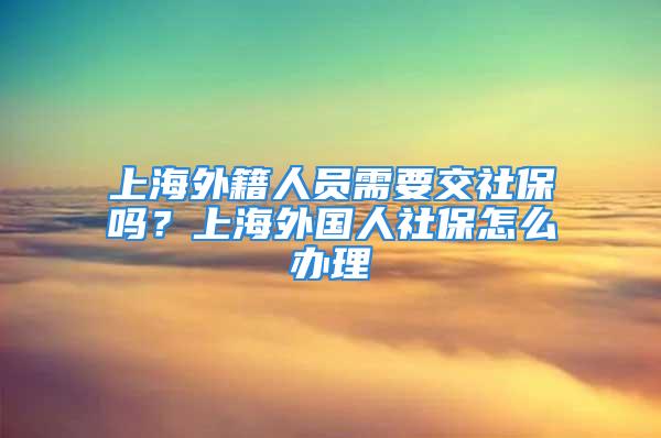 上海外籍人员需要交社保吗？上海外国人社保怎么办理