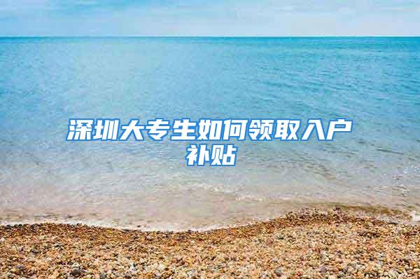 深圳大专生如何领取入户补贴