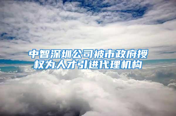 中智深圳公司被市政府授权为人才引进代理机构