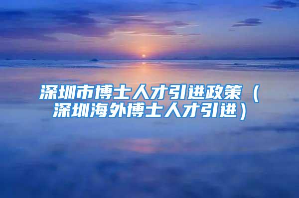 深圳市博士人才引进政策（深圳海外博士人才引进）