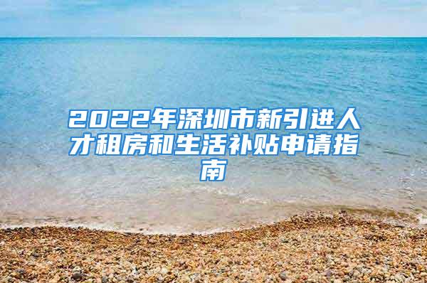 2022年深圳市新引进人才租房和生活补贴申请指南