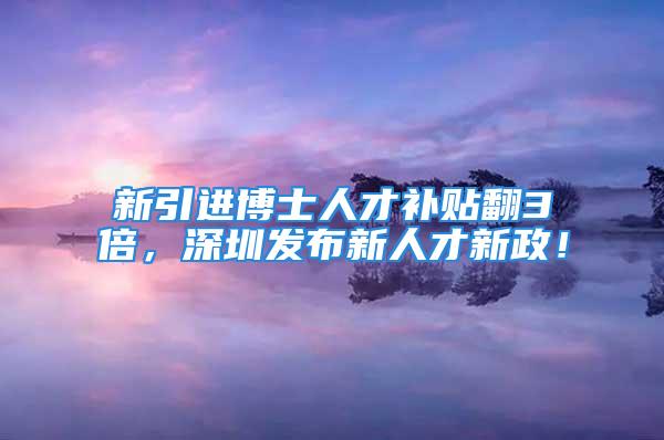 新引进博士人才补贴翻3倍，深圳发布新人才新政！