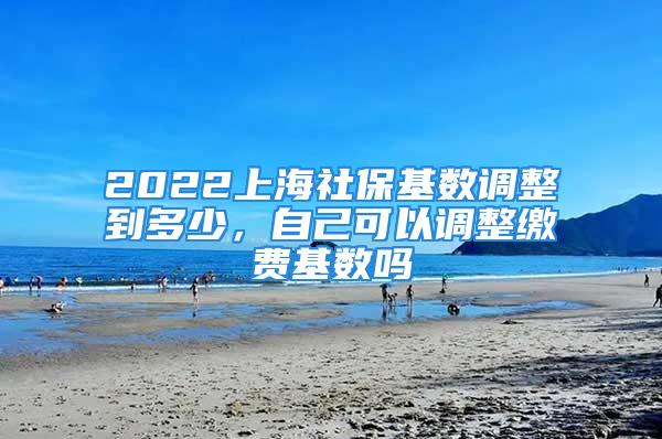 2022上海社保基数调整到多少，自己可以调整缴费基数吗