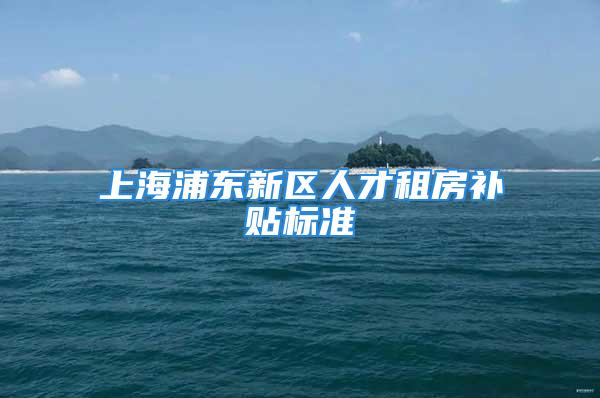 上海浦东新区人才租房补贴标准