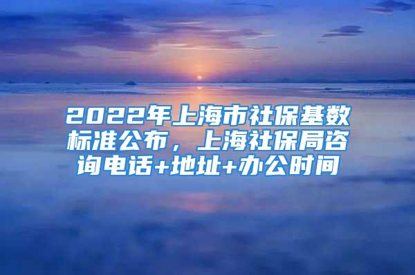 2022年上海市社保基数标准公布，上海社保局咨询电话+地址+办公时间