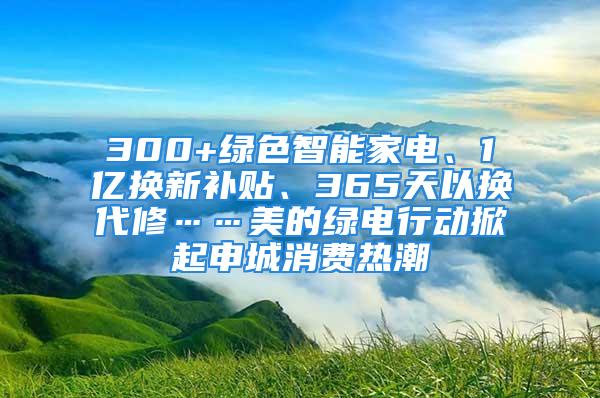 300+绿色智能家电、1亿换新补贴、365天以换代修……美的绿电行动掀起申城消费热潮