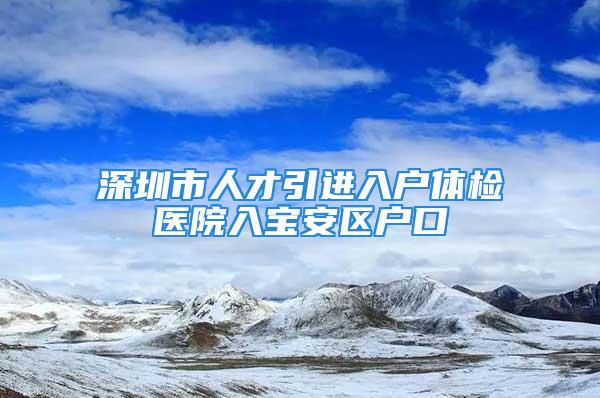 深圳市人才引进入户体检医院入宝安区户口