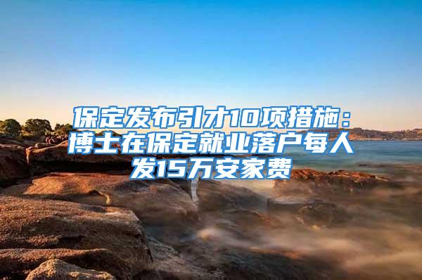 保定发布引才10项措施：博士在保定就业落户每人发15万安家费