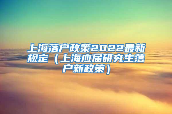 上海落户政策2022最新规定（上海应届研究生落户新政策）