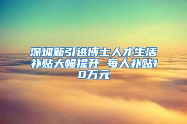 深圳新引进博士人才生活补贴大幅提升 每人补贴10万元