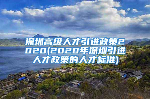 深圳高级人才引进政策2020(2020年深圳引进人才政策的人才标准)