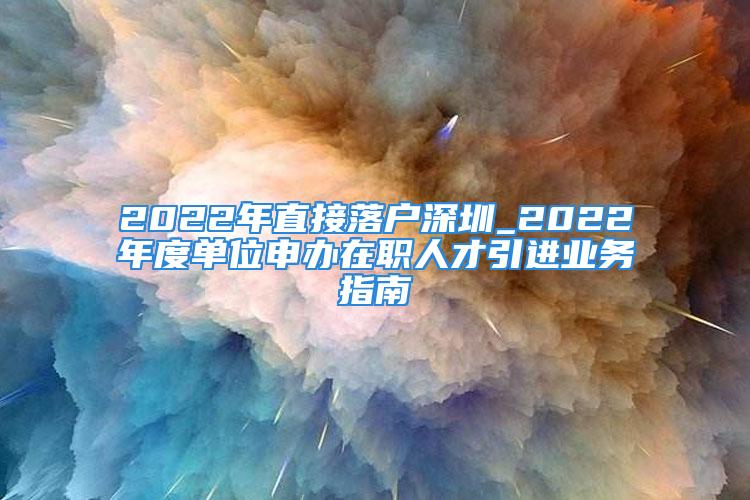 2022年直接落户深圳_2022年度单位申办在职人才引进业务指南