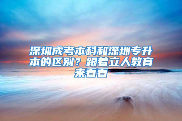 深圳成考本科和深圳专升本的区别？跟着立人教育来看看