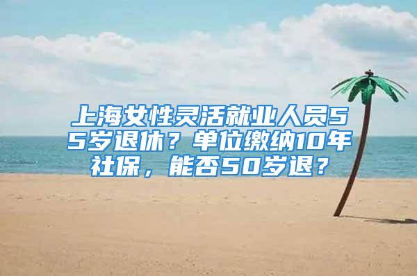 上海女性灵活就业人员55岁退休？单位缴纳10年社保，能否50岁退？