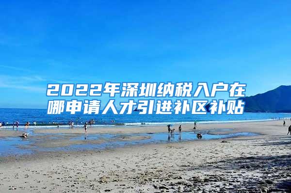 2022年深圳纳税入户在哪申请人才引进补区补贴