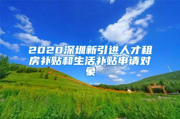 2020深圳新引进人才租房补贴和生活补贴申请对象