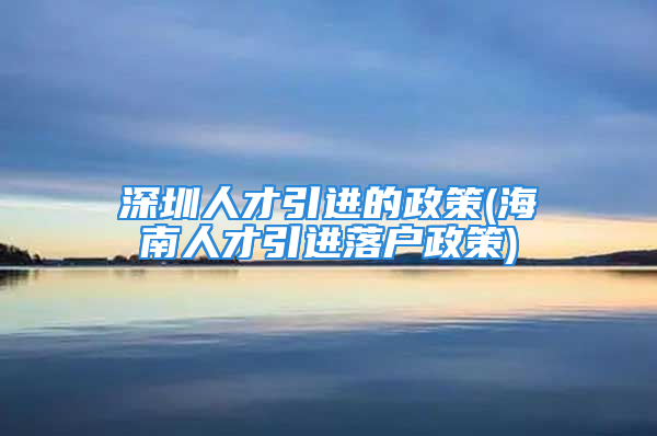 深圳人才引进的政策(海南人才引进落户政策)