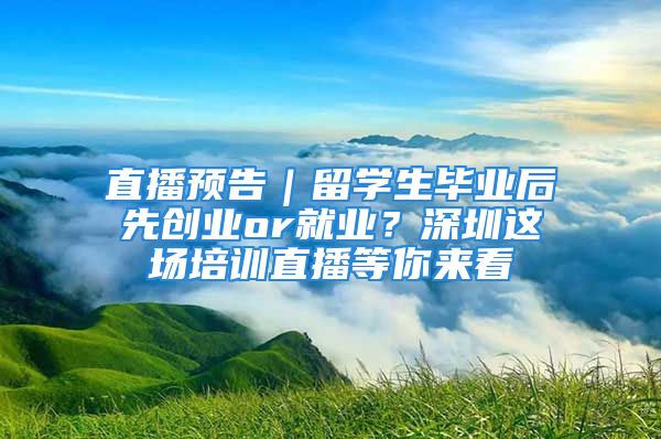 直播预告｜留学生毕业后先创业or就业？深圳这场培训直播等你来看