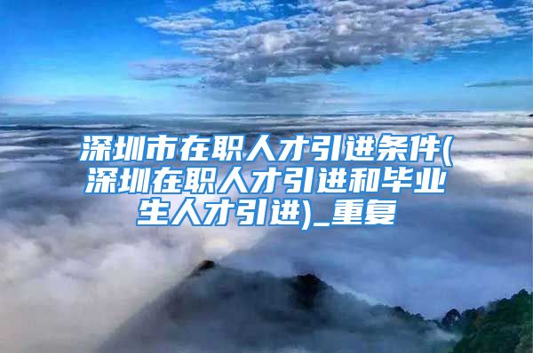 深圳市在职人才引进条件(深圳在职人才引进和毕业生人才引进)_重复