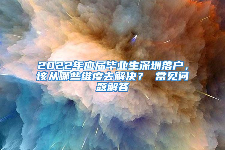 2022年应届毕业生深圳落户，该从哪些维度去解决？ 常见问题解答