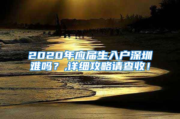 2020年应届生入户深圳难吗？,详细攻略请查收！