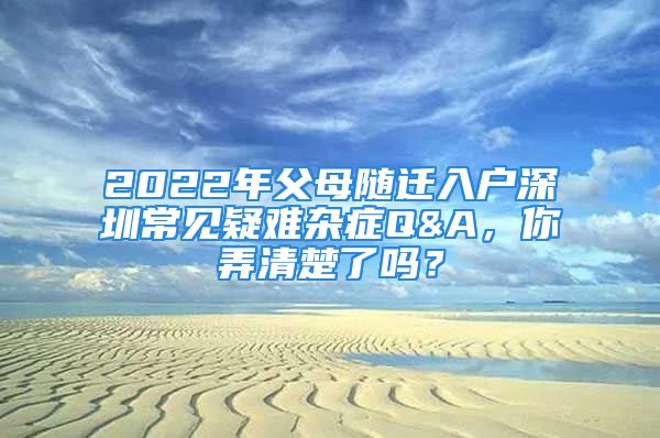 2022年父母随迁入户深圳常见疑难杂症Q&A，你弄清楚了吗？